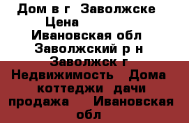 Дом в г. Заволжске › Цена ­ 800 000 - Ивановская обл., Заволжский р-н, Заволжск г. Недвижимость » Дома, коттеджи, дачи продажа   . Ивановская обл.